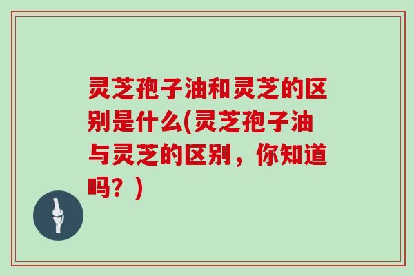 灵芝孢子油和灵芝的区别是什么(灵芝孢子油与灵芝的区别,你知道吗?)