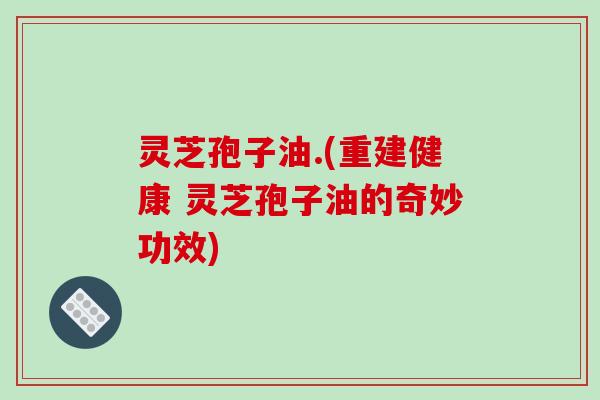灵芝孢子油.(重建健康 灵芝孢子油的奇妙功效)