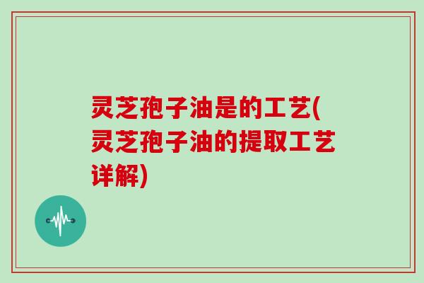 灵芝孢子油是的工艺(灵芝孢子油的提取工艺详解)