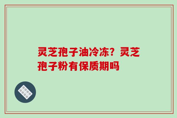 灵芝孢子油冷冻?灵芝孢子粉有保质期吗