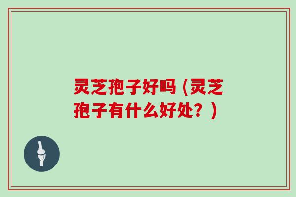 灵芝孢子好吗 (灵芝孢子有什么好处?)