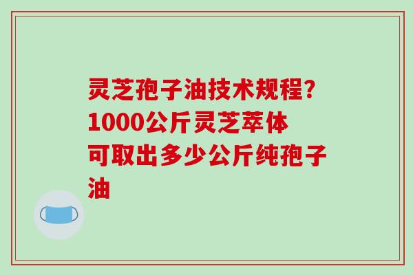 灵芝孢子油技术规程？1000公斤灵芝萃体可取出多少公斤纯孢子油