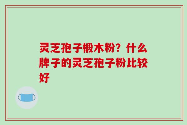 灵芝孢子椴木粉?什么牌子的灵芝孢子粉比较好