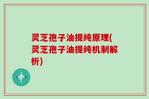 灵芝孢子油提纯原理(灵芝孢子油提纯机制解析)