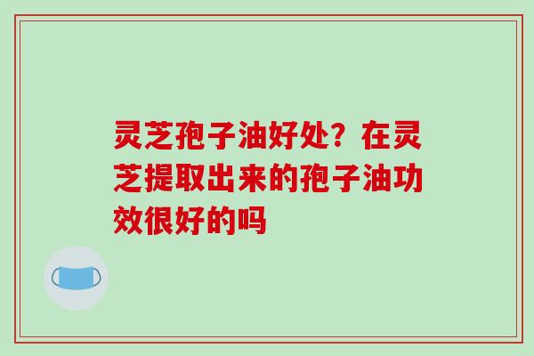 灵芝孢子油好处?在灵芝提取出来的孢子油功效很好的吗