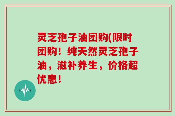 灵芝孢子油团购(限时团购!纯天然灵芝孢子油,滋补养生,价格超优惠!