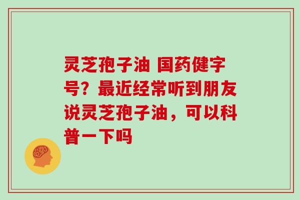 灵芝孢子油 国药健字号？最近经常听到朋友说灵芝孢子油，可以科普一下吗