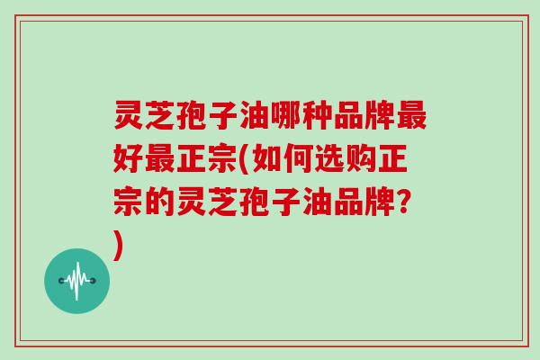 灵芝孢子油哪种品牌最好最正宗(如何选购正宗的灵芝孢子油品牌?)