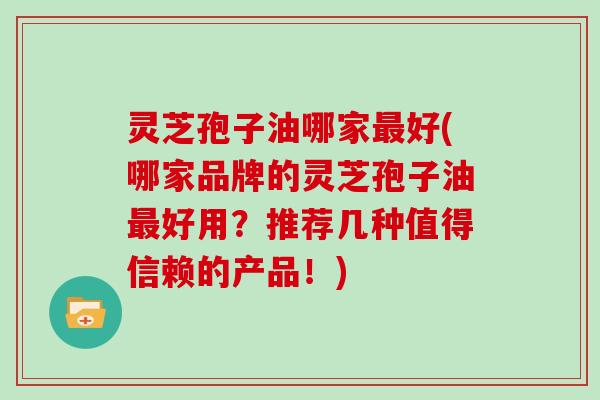 灵芝孢子油哪家最好(哪家品牌的灵芝孢子油最好用?推荐几种值得信赖的产品!)