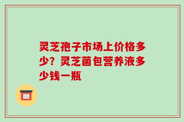 灵芝孢子市场上价格多少？灵芝菌包营养液多少钱一瓶