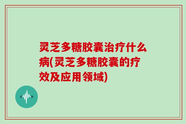 灵芝多糖胶囊治疗什么病(灵芝多糖胶囊的疗效及应用领域)