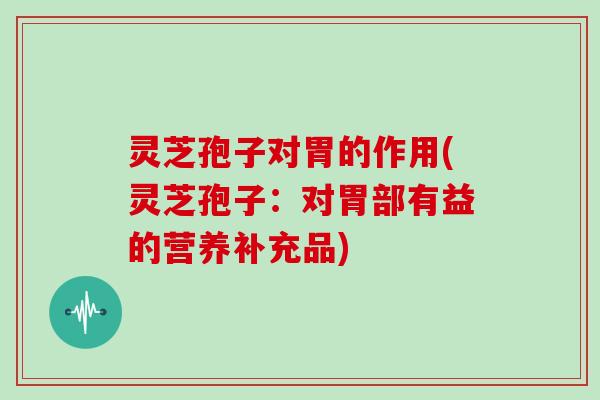 灵芝孢子对胃的作用(灵芝孢子:对胃部有益的营养补充品)