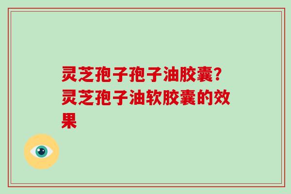 灵芝孢子孢子油胶囊?灵芝孢子油软胶囊的效果
