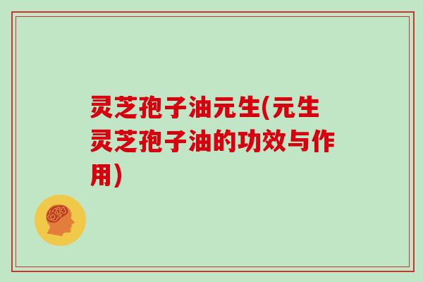 灵芝孢子油元生(元生灵芝孢子油的功效与作用)