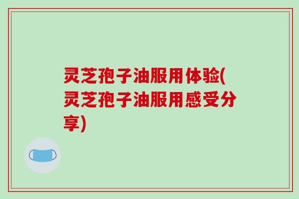 灵芝孢子油服用体验(灵芝孢子油服用感受分享)