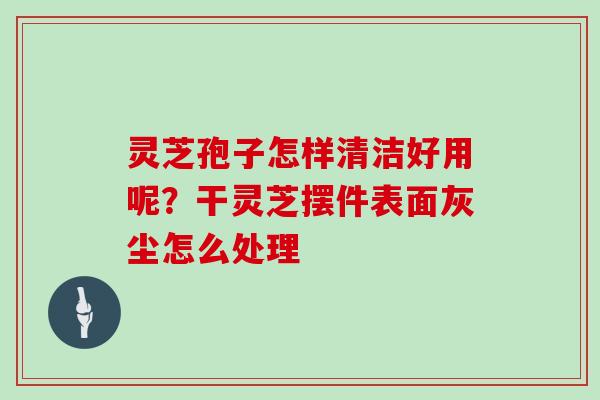 灵芝孢子怎样清洁好用呢?干灵芝摆件表面灰尘怎么处理