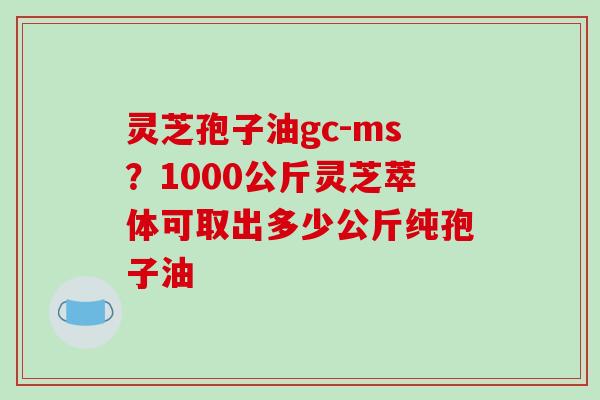 灵芝孢子油gc-ms?1000公斤灵芝萃体可取出多少公斤纯孢子油