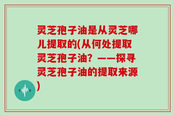 灵芝孢子油是从灵芝哪儿提取的(从何处提取灵芝孢子油?——探寻灵芝孢子油的提取来源)