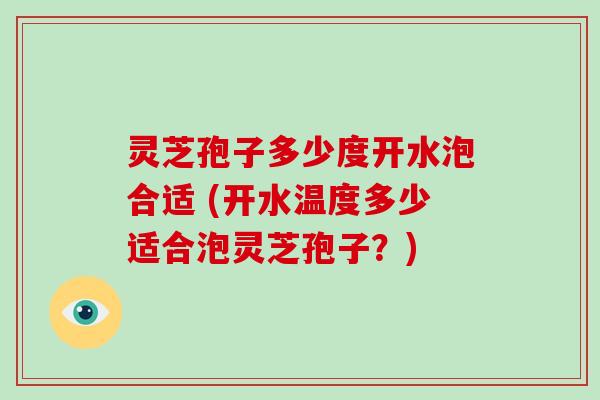 灵芝孢子多少度开水泡合适 (开水温度多少适合泡灵芝孢子?)