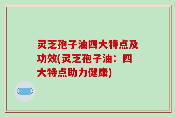 灵芝孢子油四大特点及功效(灵芝孢子油：四大特点助力健康)
