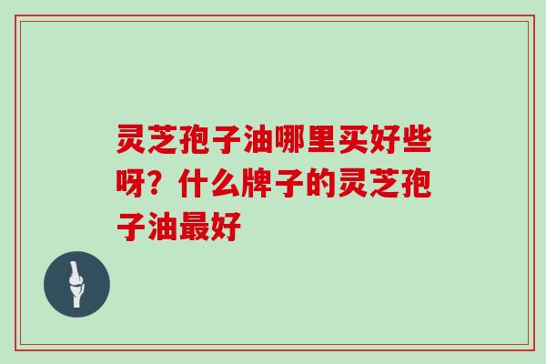 灵芝孢子油哪里买好些呀？什么牌子的灵芝孢子油最好