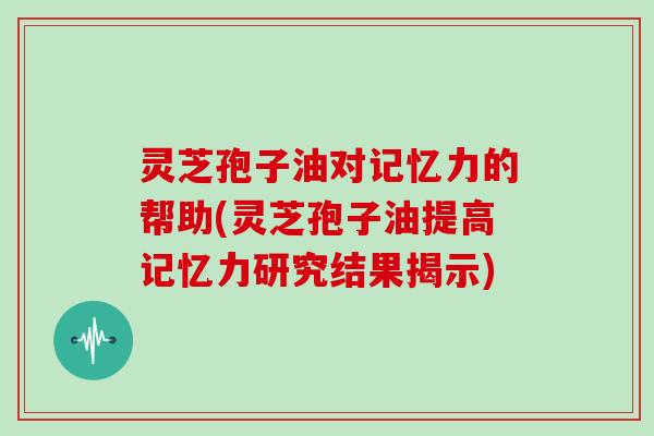 灵芝孢子油对记忆力的帮助(灵芝孢子油提高记忆力研究结果揭示)