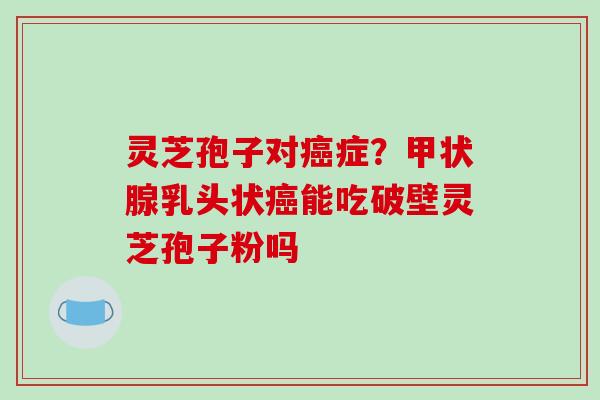 灵芝孢子对癌症？甲状腺乳头状癌能吃破壁灵芝孢子粉吗