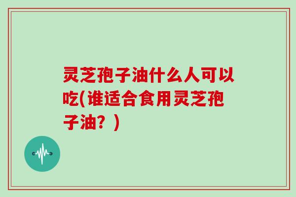 灵芝孢子油什么人可以吃(谁适合食用灵芝孢子油?)