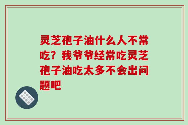 灵芝孢子油什么人不常吃?我爷爷经常吃灵芝孢子油吃太多不会出问题吧