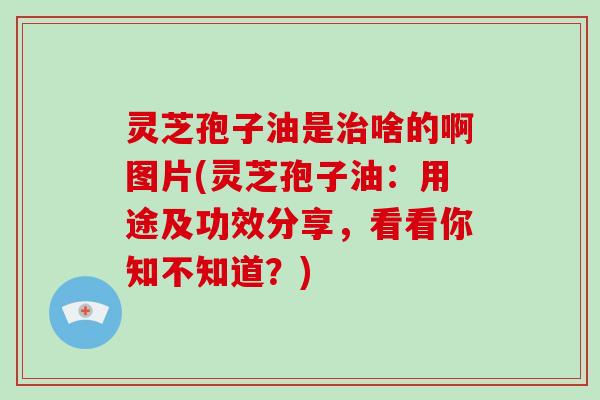 灵芝孢子油是治啥的啊图片(灵芝孢子油：用途及功效分享，看看你知不知道？)