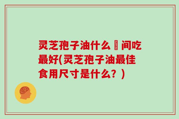 灵芝孢子油什么吋间吃最好(灵芝孢子油最佳食用尺寸是什么？)