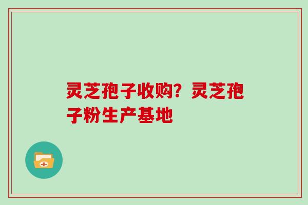 灵芝孢子收购?灵芝孢子粉生产基地