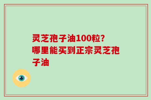 灵芝孢子油100粒？哪里能买到正宗灵芝孢子油