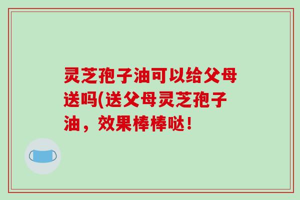 灵芝孢子油可以给父母送吗(送父母灵芝孢子油，效果棒棒哒！
