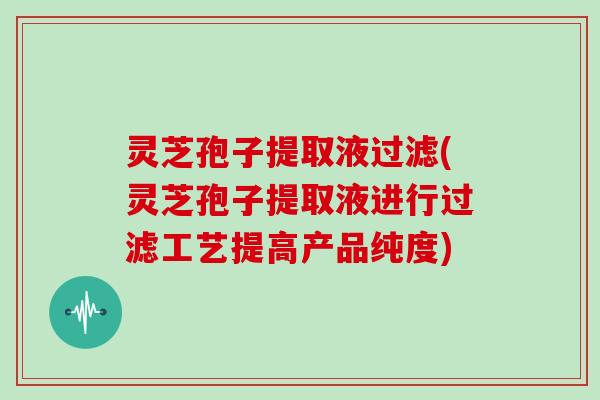 灵芝孢子提取液过滤(灵芝孢子提取液进行过滤工艺提高产品纯度)