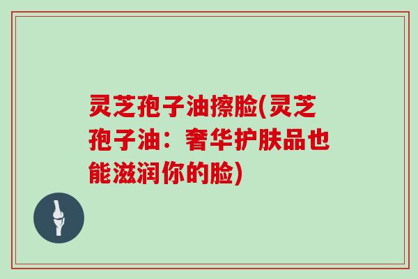 灵芝孢子油擦脸(灵芝孢子油:奢华护肤品也能滋润你的脸)