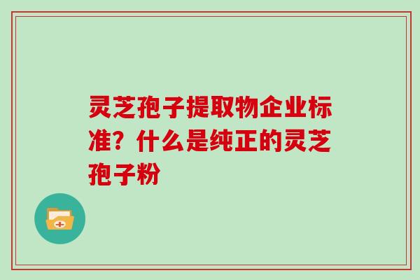 灵芝孢子提取物企业标准?什么是纯正的灵芝孢子粉