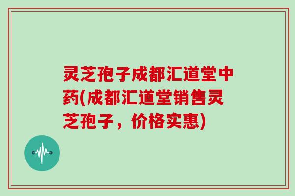 灵芝孢子成都汇道堂中药(成都汇道堂销售灵芝孢子,价格实惠)