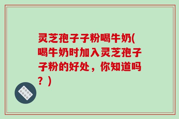 灵芝孢子子粉喝牛奶(喝牛奶时加入灵芝孢子子粉的好处，你知道吗？)