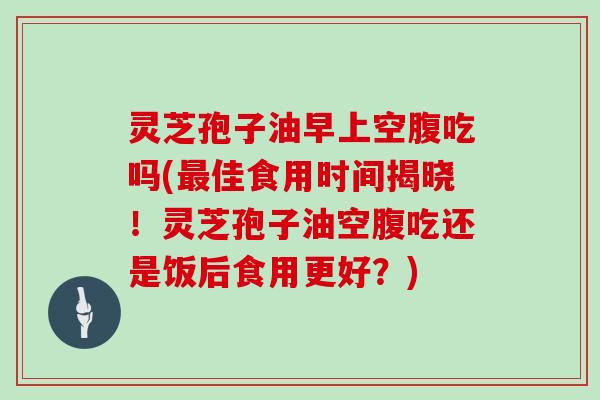 灵芝孢子油早上空腹吃吗(最佳食用时间揭晓!灵芝孢子油空腹吃还是饭后食用更好?)