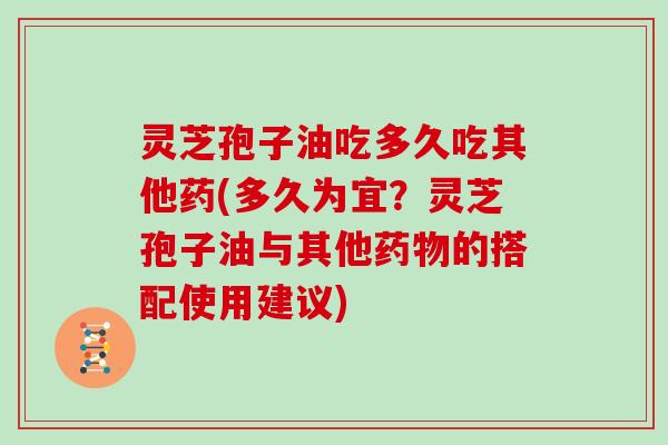 灵芝孢子油吃多久吃其他药(多久为宜？灵芝孢子油与其他药物的搭配使用建议)