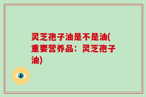 灵芝孢子油是不是油(重要营养品:灵芝孢子油)