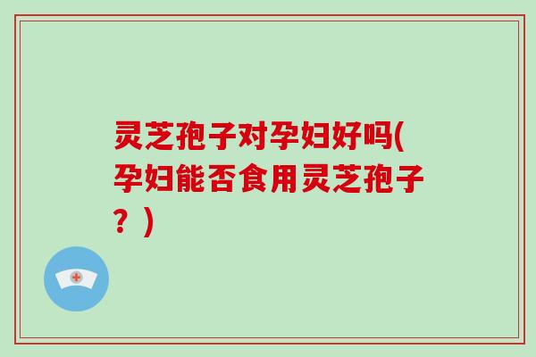 灵芝孢子对孕妇好吗(孕妇能否食用灵芝孢子?)