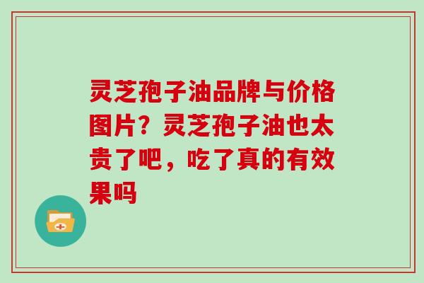 灵芝孢子油品牌与价格图片？灵芝孢子油也太贵了吧，吃了真的有效果吗