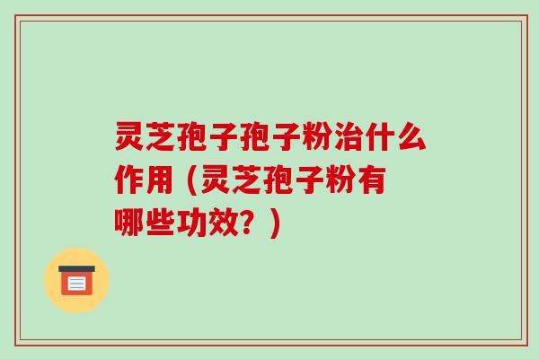 灵芝孢子孢子粉治什么作用 (灵芝孢子粉有哪些功效?)