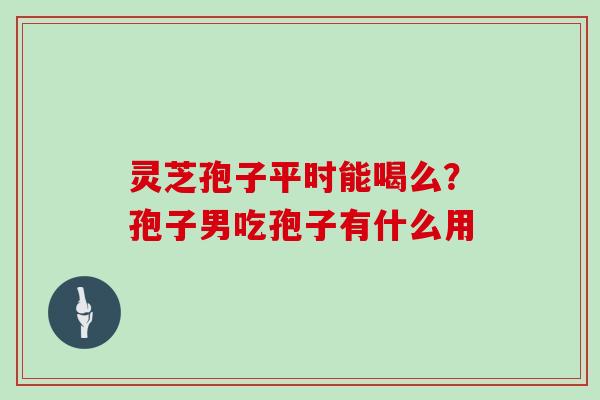 灵芝孢子平时能喝么？孢子男吃孢子有什么用