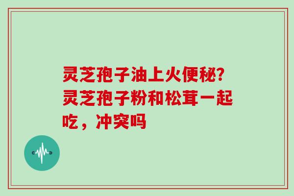 灵芝孢子油上火便秘?灵芝孢子粉和松茸一起吃,冲突吗
