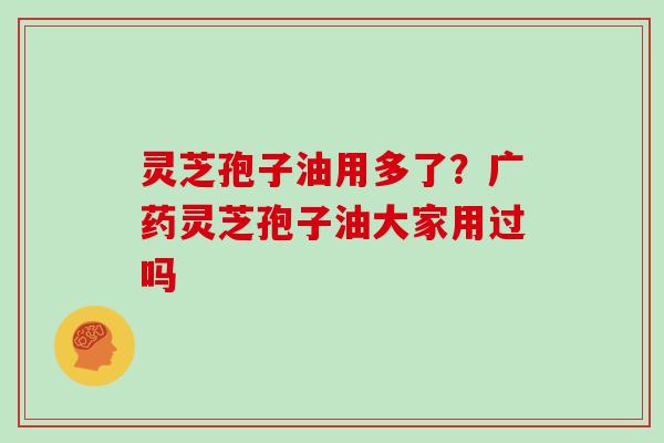 灵芝孢子油用多了?广药灵芝孢子油大家用过吗