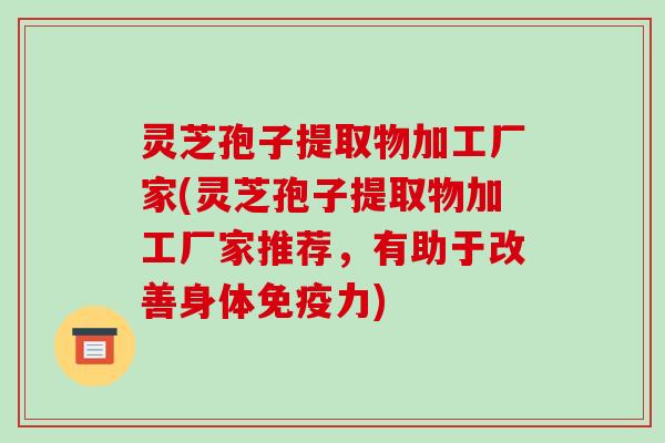 灵芝孢子提取物加工厂家(灵芝孢子提取物加工厂家推荐,有助于改善身体免疫力)