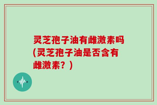 灵芝孢子油有雌激素吗(灵芝孢子油是否含有雌激素?)